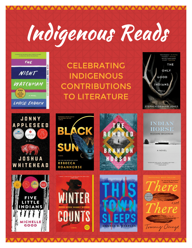 Indigenous Reads. Titles: The Night Watchman by Louise Erdrich, The Only Good Indians by Stephen Graham Jones, Johnny Appleseed by Joshua Whitehead, Black Sun by Rebecca Roanhorse, The Removed by Brandon Hobson, Indian Horse by Richard Wagamese, Five Little Indians by Michelle Good, Winter Counts by  David Heska Wanbli Weiden, this Town Sleeps by Dennis E. Staples, There There by Tommy Orange.