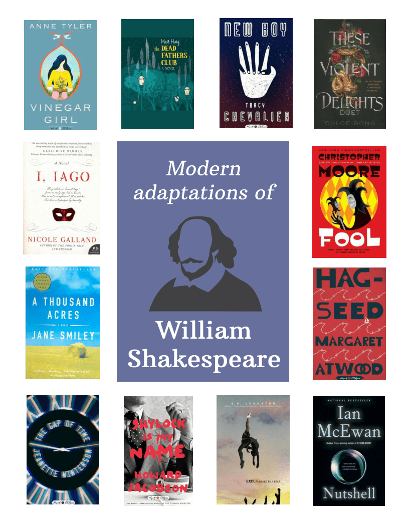 Modern Adaptations of William Shakespeare. Titles: Vinegar Girl by Anne tyler, The Dead Fathers Club by Matt Haig, New Boy by Tracy Chevalier, These Violent Delights by Chloe Gong, I Iago by Nicole Galland, Fool by Christopher Moore, A Thousand Acres by Jane Smiley, Hag-Seed by Margaret Atwood, The Gap of Time by Jeanette Winterson, Shylock Is My Name by Howard Jacobson, Exit pursued by a bear by E.K. Johnston, Nutshell by Ian McEwan.