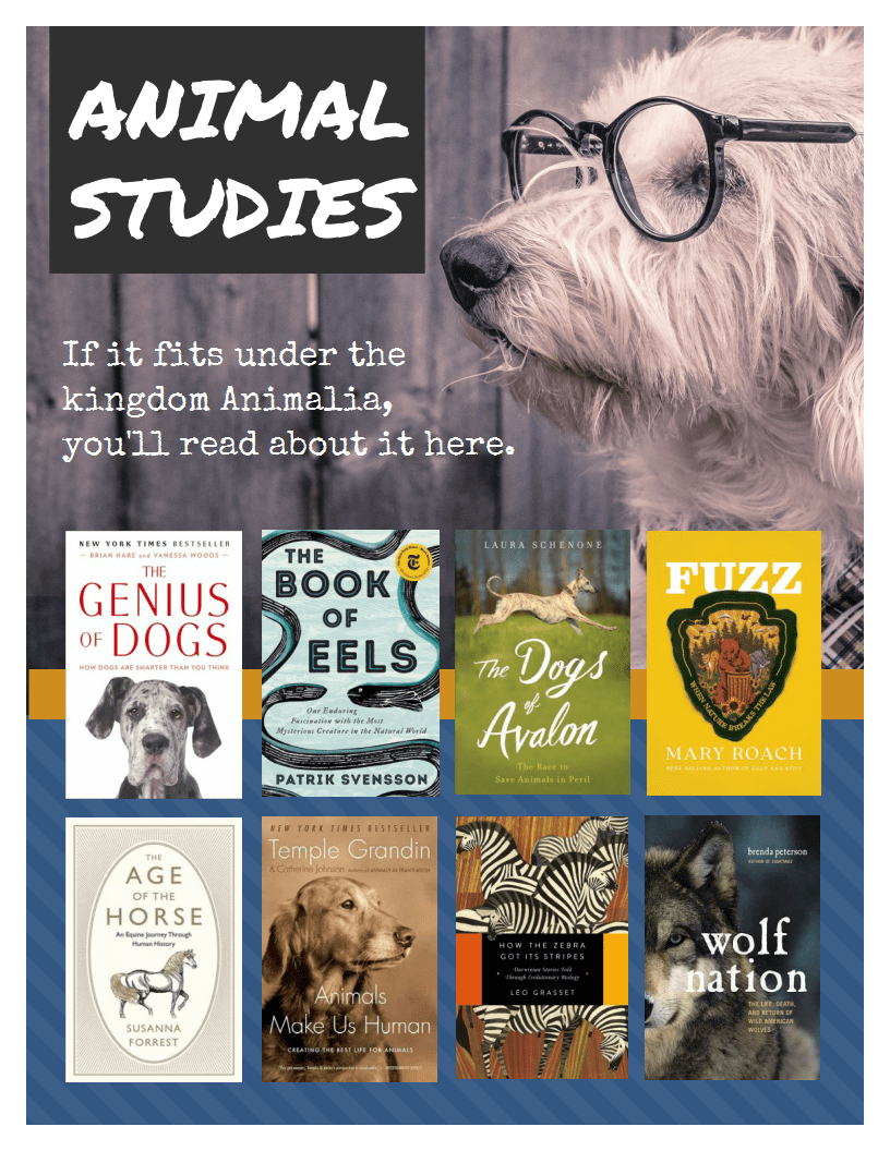 Animal Studies. Titles: The Genius of Dogs by Brian Hare, The Book of Eels by Patrik Svensson, The Dogs of Avalon by Laura Schenone, Fuzz by Mary Roach, The Age of the Horse by Susanna Forrest, Animals Make Us Human by Temple Grandin, How the Zebra Got Its Stripes by Leo Grasset, Wolf Nation by Brenda Peterson