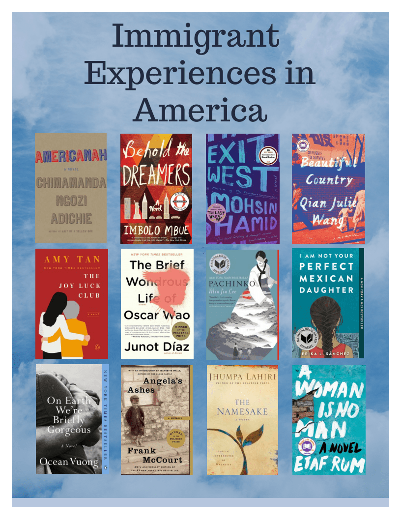 Immigrant Experiences in America. titles: Americanah by Cimamanda Ngozi Adichie, Behold the Dreamers by Imbolo Mbue, Exit West by Mohsin Hamid, Beautiful Country by Qian Julie Wang, The Joy Luck Club by Amy Tan, The Brief Wondrous Life of Oscar Wao by Junot, Pachinko by Min Jin Lee, I Am Not Your Perfect Mexican Daughter by Erika L. Sanchez, On Earth We're Briefly Gorgeous by Ocean Vuong, Angela's Ashes by Frank McCourt, The Namesake by Jhumpa Lahiri, A Woman Is No Man by Etaf Rum.