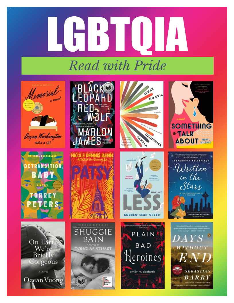 LGBTQIA: Read with Pride. Titles: Memorial by Bryon Washington, Black Leopard Red Wolf by Marlon James, Speak No Evil by Uzodinma Iweala, Something to Talk about by Meryl Wilsner, Detransition Baby by Torrey Peters, Patsy by Nicole Dennis-Benn, Less by Andrew Sean Greer, Written in the Stars by Alexandria Bellefleur, On Earth We're Briefly Gorgeous by Ocean Vuong, Shuggie Bain by Douglas Stuart, Plain Bad Heriones by Emily M. Danforth, Days without End by Sebastian Barry.