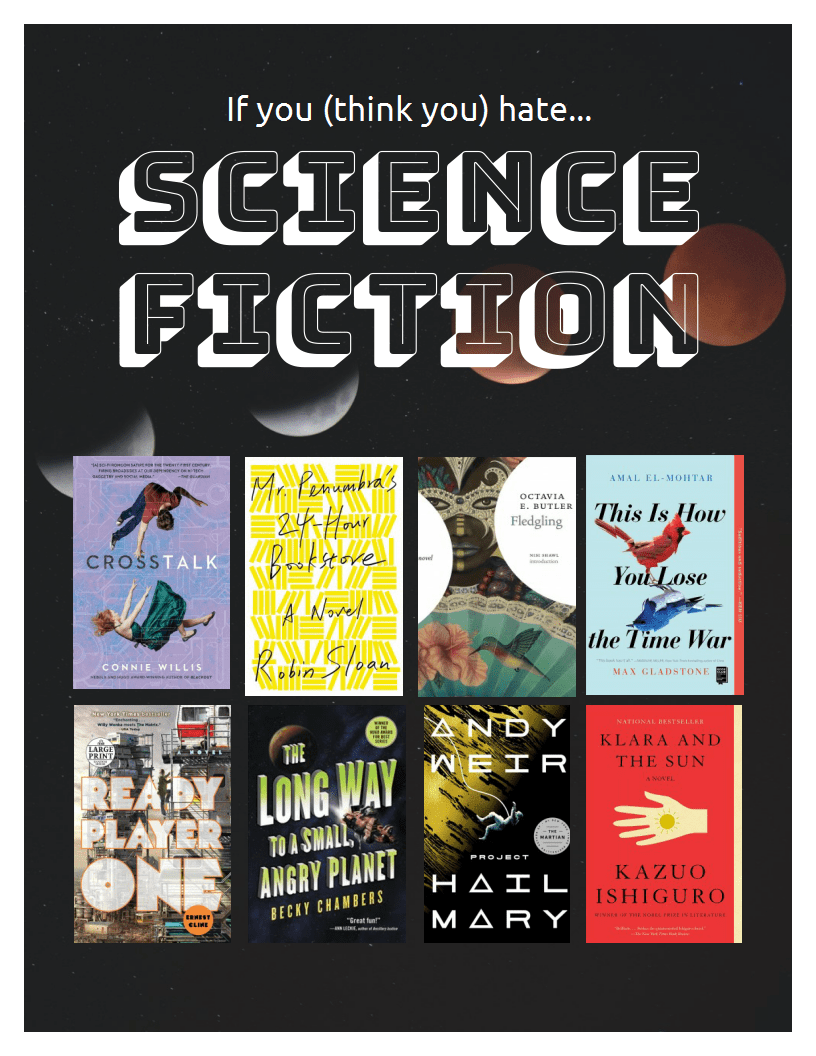 If you (think you) hate science fiction. Titles: Crosstalk by Connie Willis, Mr. Penumbra's 24-Hour Bookstore by Robin Sloan, Fledgling by Octavia E. Butler, This Is How You Lose the Time War by Max Gladstone, Ready Player One by Ernest Cline, The Long Way to a Small Angry Planet by Becky Chambers, Project Hail Mary by Andy Weir, Klara and the Sun by Kazuo Ishiguro.