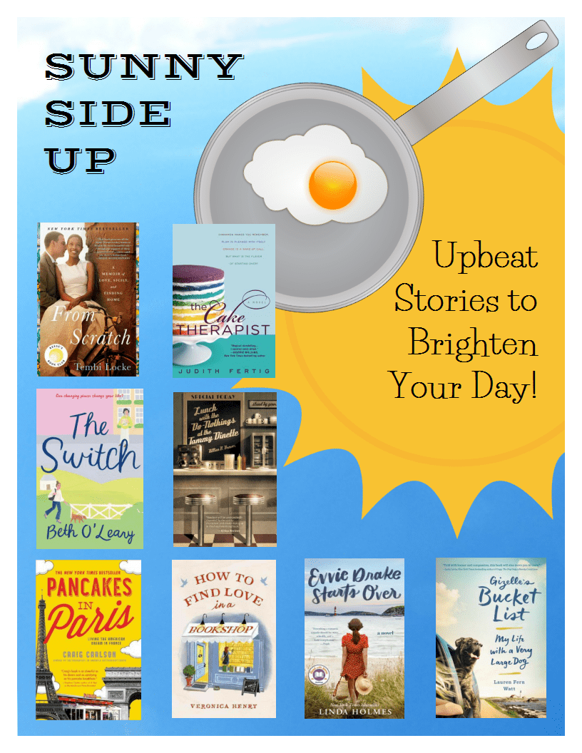 Sunny Side Up: Upbeat stories to brighten your day. Titles: From Scratch by Tembi Locke, The Cake Therapist by Judith Fertig, The Switch by Beth O'Leary, Lunch with the Do-Nothings at the Tammy Dinette by Killian B. Brewer, Pancakes in Paris by Craig Carlson, How to Find Love in a Bookshop by Veronica Henry, Evvie Drake Starts over by Linda Holmes, Gizelle's Bucket List by Lauren Fern Watt.