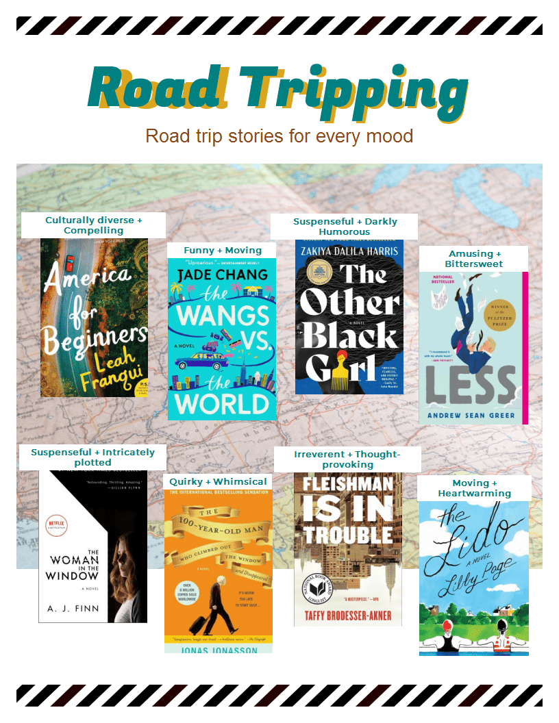 Road Tripping: Road trip stories for every mood. Culturally diverse and compelling: America for Beginners by Leah Franqui. Funny and moving: The Wangs vs. the World by Jade Chang. Suspenseful and Darkly Humorous: The Other Black Girl by Zakiya Dalila Harris. Amusing and Bittersweet: Less by Andrew Sean Greer, Suspenseful and intricately plotted: The Woman in the Windows by A.J. finn, Quirky and whimsical: The 100-Year-Old Man by Jonas Jonasson. Irreverent and thought-provoking: Fleishman Is in Trouble by Taffy Brodesser-Akner. Moving and heartwarming: the Lido by Libby Page.